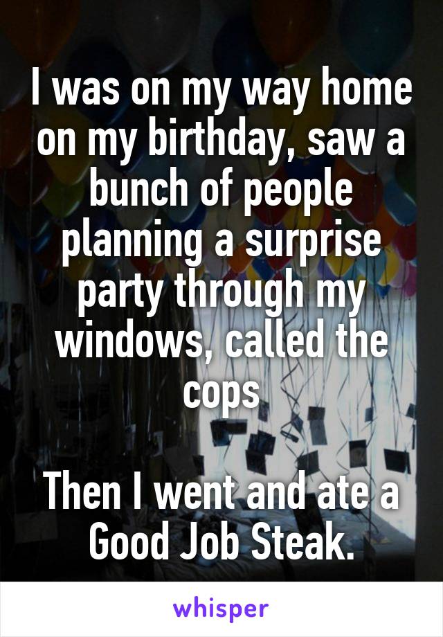I was on my way home on my birthday, saw a bunch of people planning a surprise party through my windows, called the cops

Then I went and ate a Good Job Steak.