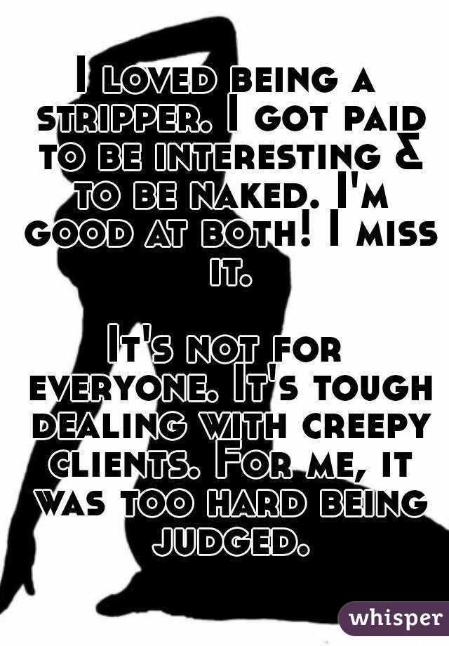 I loved being a stripper. I got paid to be interesting & to be naked. I'm good at both! I miss it.

It's not for everyone. It's tough dealing with creepy clients. For me, it was too hard being judged.