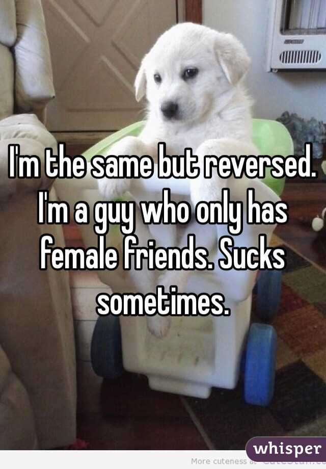I'm the same but reversed. I'm a guy who only has female friends. Sucks sometimes.
