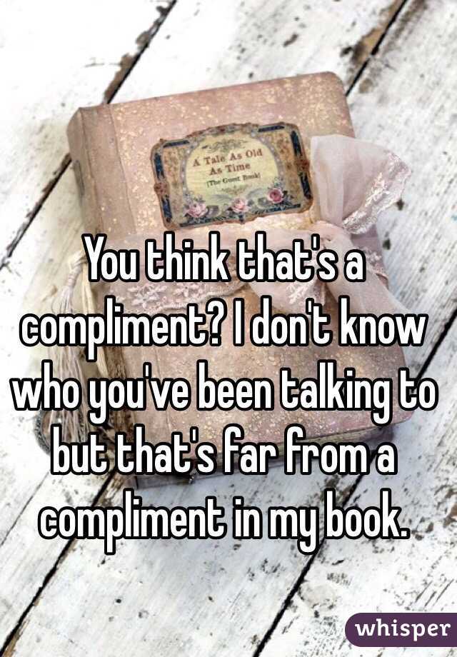 You think that's a compliment? I don't know who you've been talking to but that's far from a compliment in my book.