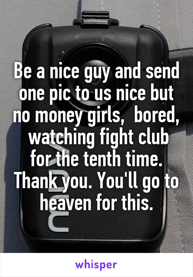 Be a nice guy and send one pic to us nice but no money girls,  bored,  watching fight club for the tenth time. Thank you. You'll go to heaven for this.