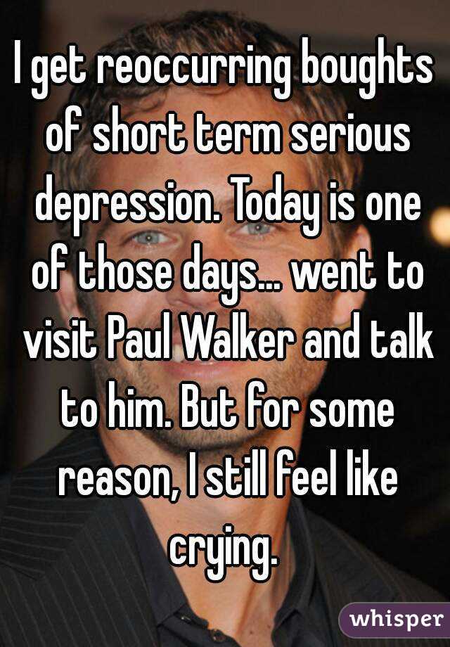 I get reoccurring boughts of short term serious depression. Today is one of those days... went to visit Paul Walker and talk to him. But for some reason, I still feel like crying. 
