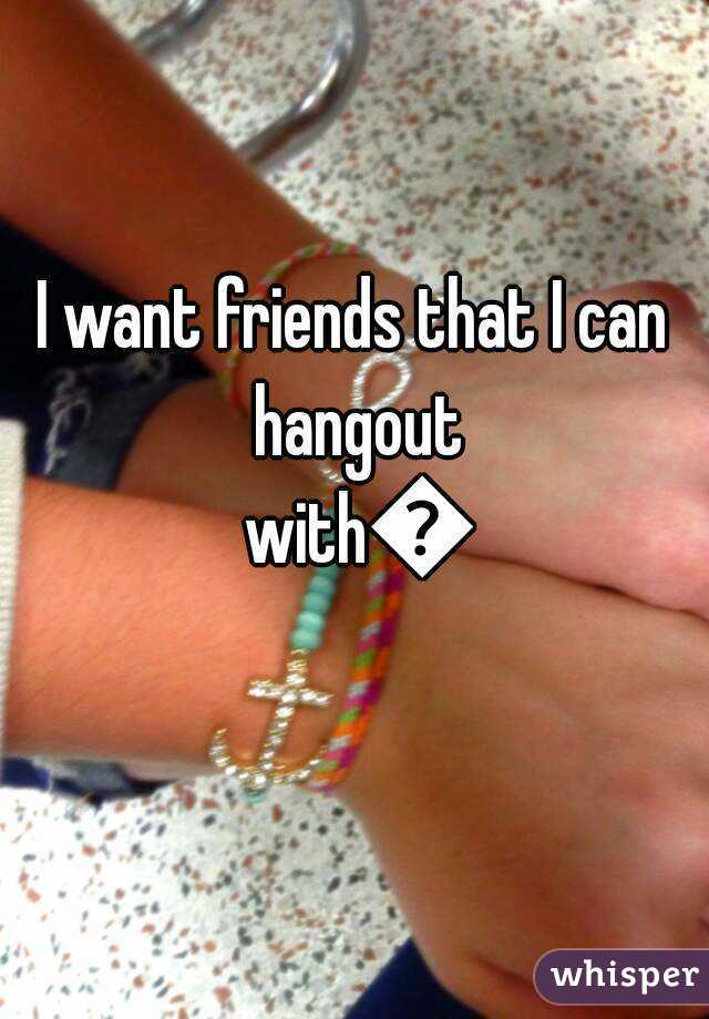I want friends that I can hangout with😂