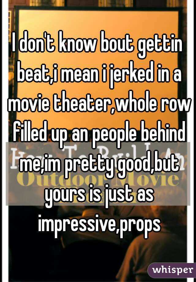 I don't know bout gettin beat,i mean i jerked in a movie theater,whole row filled up an people behind me,im pretty good,but yours is just as impressive,props