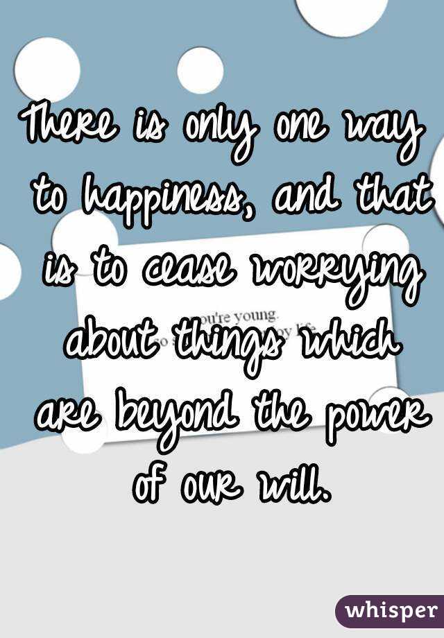 There is only one way to happiness, and that is to cease worrying about things which are beyond the power of our will.