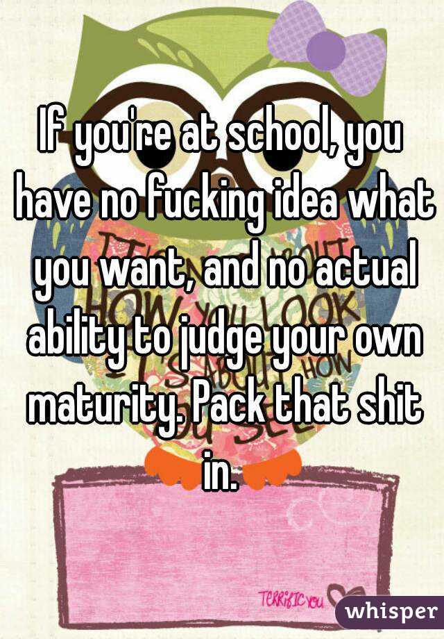 If you're at school, you have no fucking idea what you want, and no actual ability to judge your own maturity. Pack that shit in. 