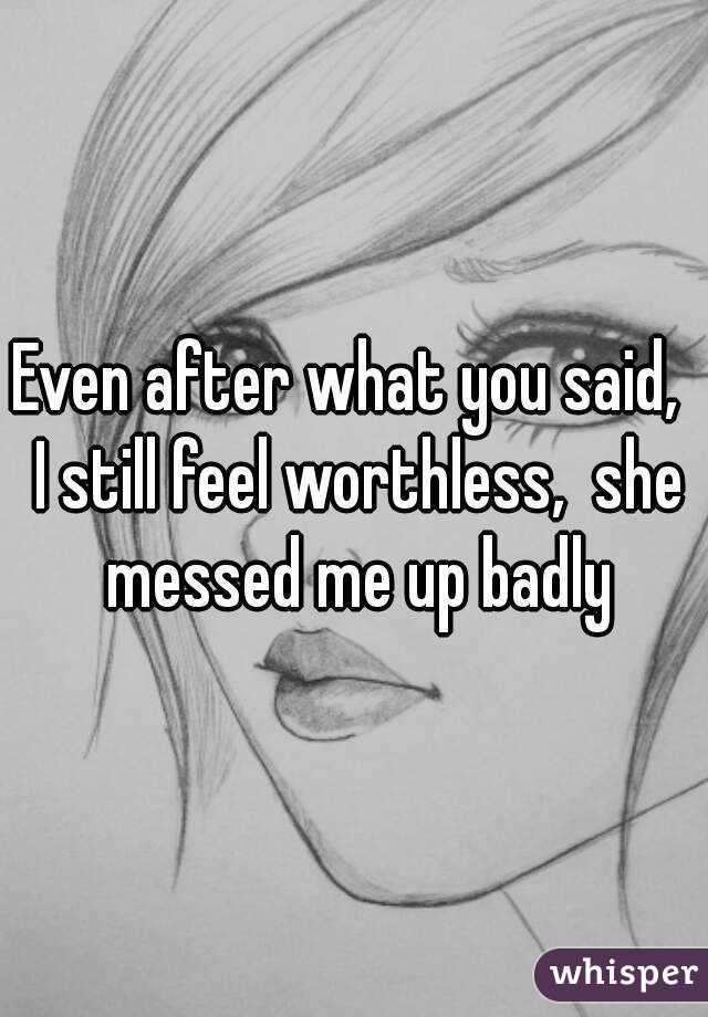 Even after what you said,  I still feel worthless,  she messed me up badly