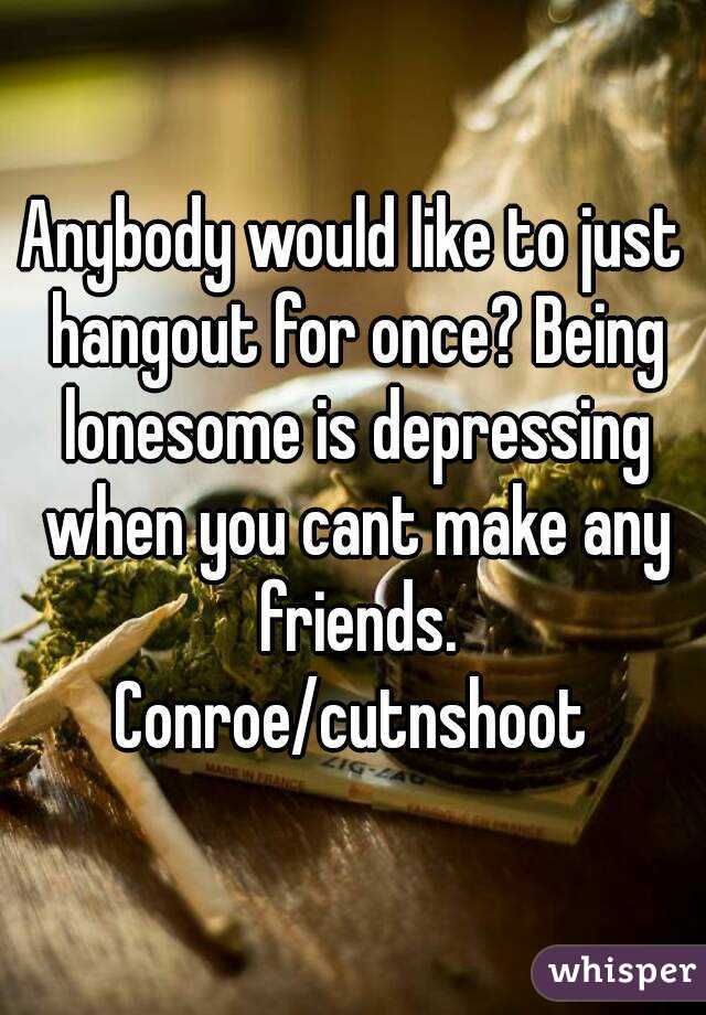 Anybody would like to just hangout for once? Being lonesome is depressing when you cant make any friends.
Conroe/cutnshoot