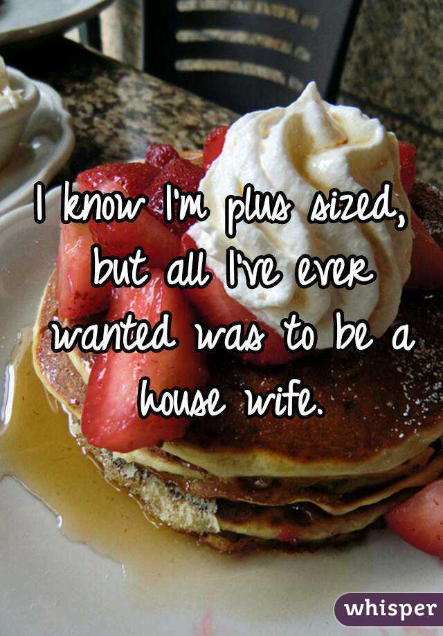 I know I'm plus sized, but all I've ever wanted was to be a house wife.