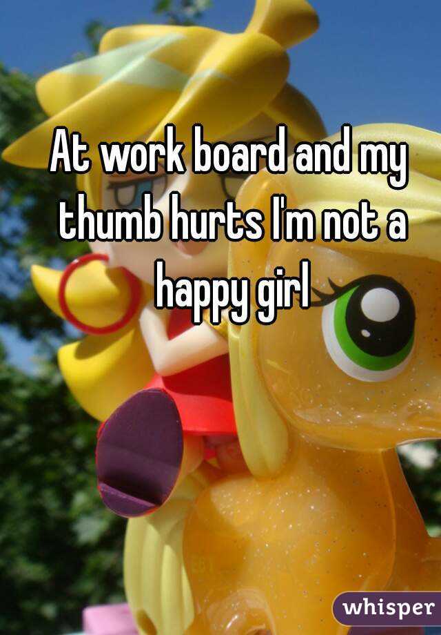 At work board and my thumb hurts I'm not a happy girl