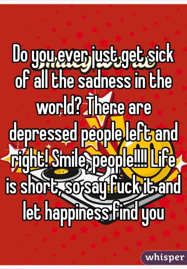 Do you ever just get sick of all the sadness in the world? There are depressed people left and right! Smile, people!!!! Life is short, so say fuck it and let happiness find you