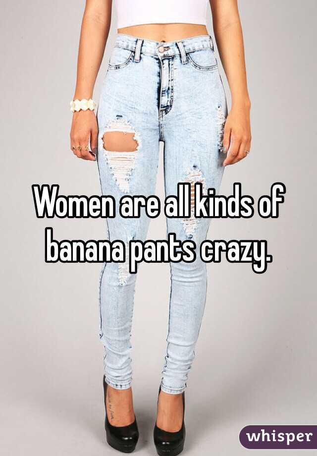 Women are all kinds of banana pants crazy. 