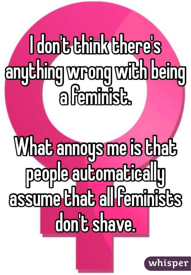 I don't think there's anything wrong with being a feminist. 

What annoys me is that people automatically assume that all feminists don't shave. 