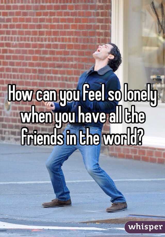How can you feel so lonely when you have all the friends in the world? 