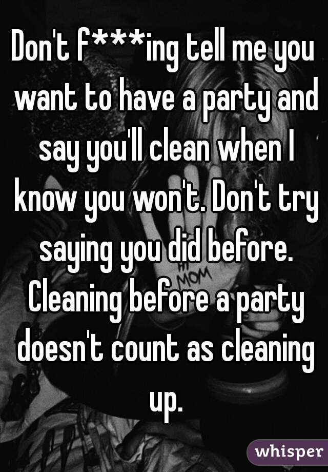 Don't f***ing tell me you want to have a party and say you'll clean when I know you won't. Don't try saying you did before. Cleaning before a party doesn't count as cleaning up.