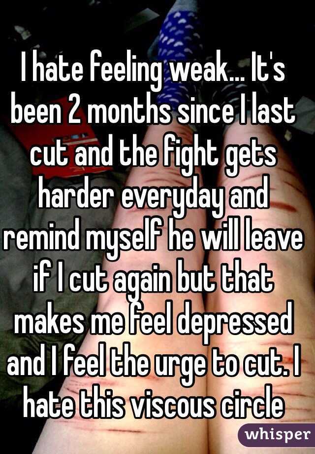 I hate feeling weak... It's been 2 months since I last cut and the fight gets harder everyday and remind myself he will leave if I cut again but that makes me feel depressed and I feel the urge to cut. I hate this viscous circle 