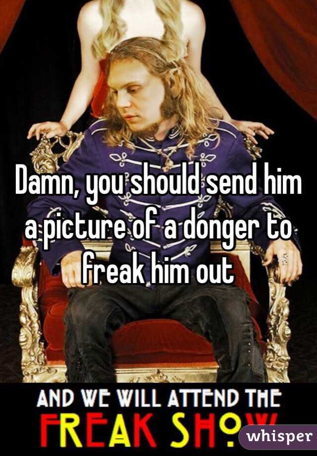 Damn, you should send him a picture of a donger to freak him out 