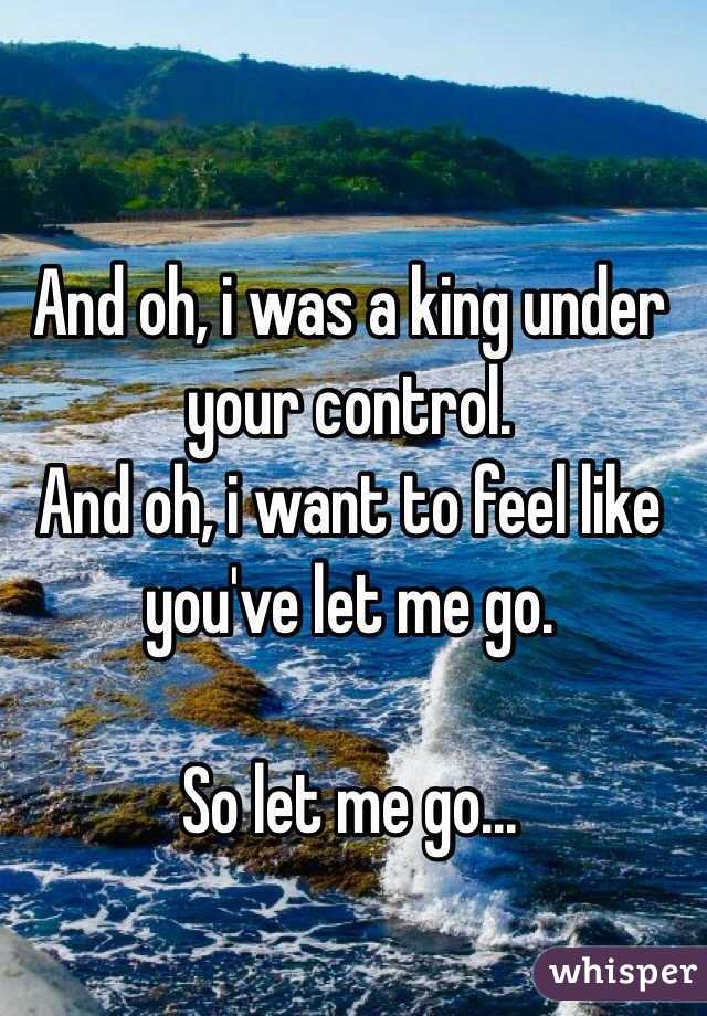 And oh, i was a king under your control.
And oh, i want to feel like you've let me go.

So let me go...