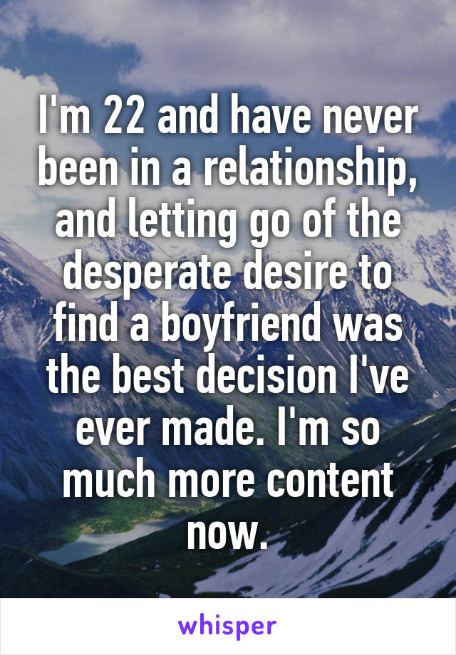 I'm 22 and have never been in a relationship, and letting go of the desperate desire to find a boyfriend was the best decision I've ever made. I'm so much more content now.