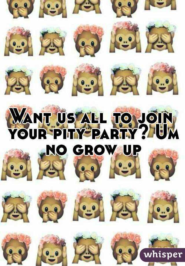 Want us all to join your pity party? Um no grow up