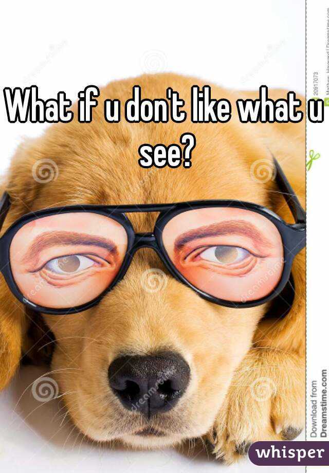 What if u don't like what u see?