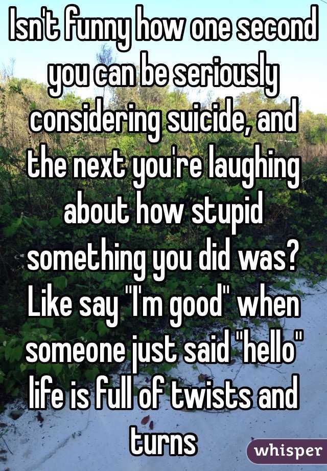 Isn't funny how one second you can be seriously considering suicide, and the next you're laughing about how stupid something you did was? Like say "I'm good" when someone just said "hello" life is full of twists and turns 