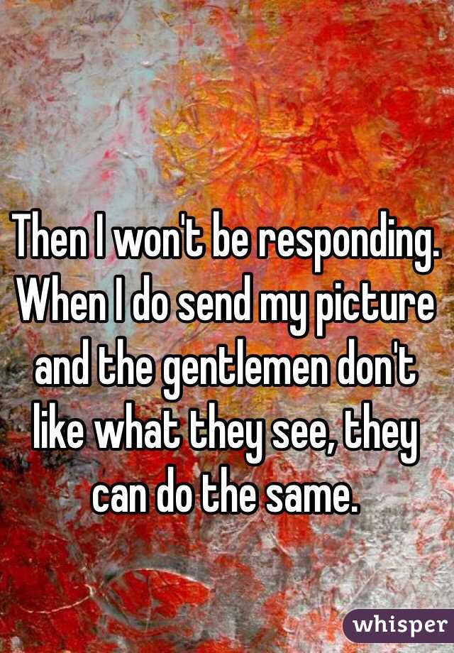 Then I won't be responding. When I do send my picture and the gentlemen don't like what they see, they can do the same.