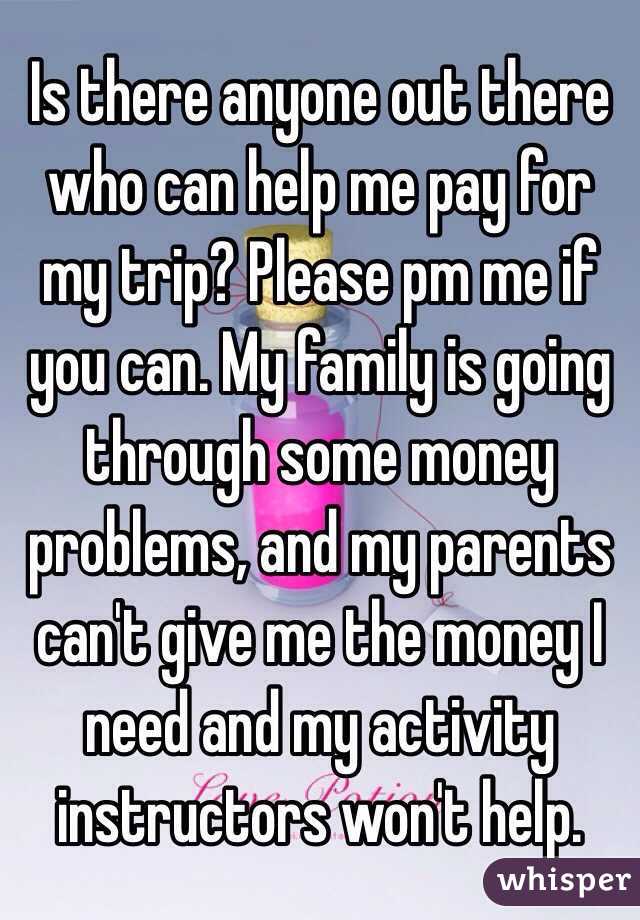 Is there anyone out there who can help me pay for my trip? Please pm me if you can. My family is going through some money problems, and my parents can't give me the money I need and my activity instructors won't help.