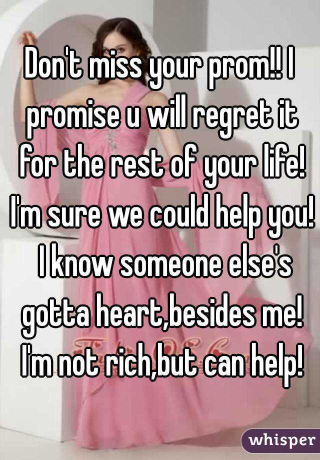 Don't miss your prom!! I promise u will regret it for the rest of your life! I'm sure we could help you!  I know someone else's gotta heart,besides me! I'm not rich,but can help!