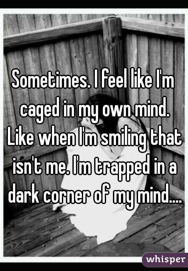 Sometimes. I feel like I'm caged in my own mind. Like when I'm smiling that isn't me. I'm trapped in a dark corner of my mind....