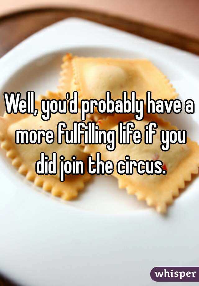 Well, you'd probably have a more fulfilling life if you did join the circus.