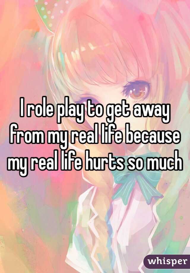 I role play to get away from my real life because my real life hurts so much 