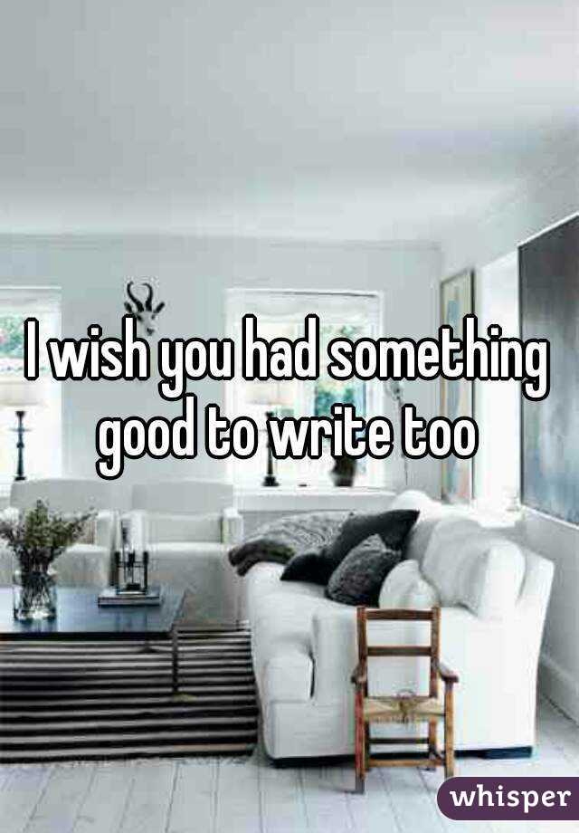 I wish you had something good to write too 