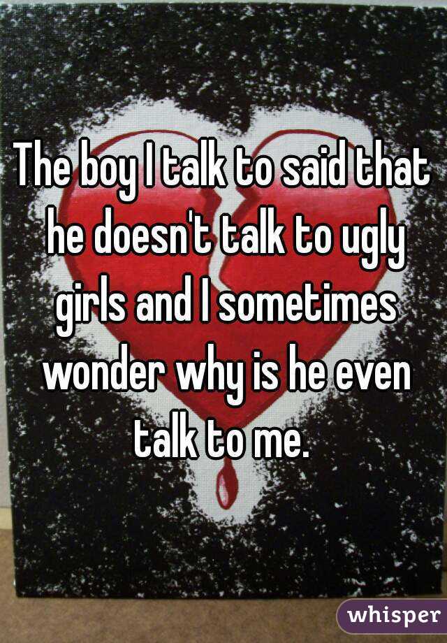 The boy I talk to said that he doesn't talk to ugly girls and I sometimes wonder why is he even talk to me. 