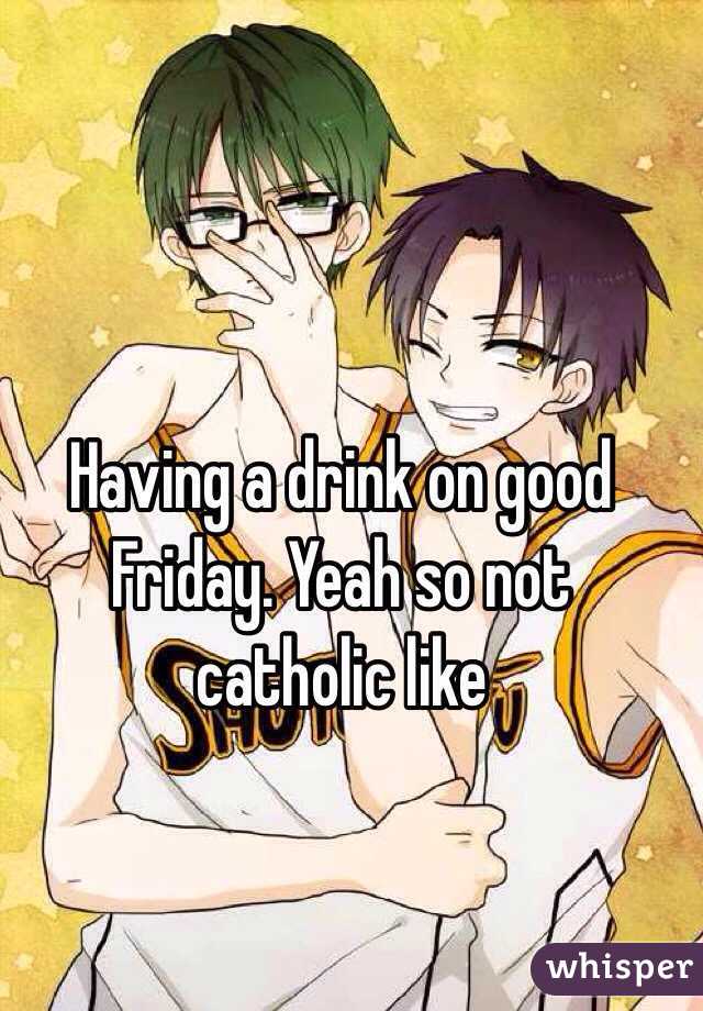 Having a drink on good Friday. Yeah so not catholic like 