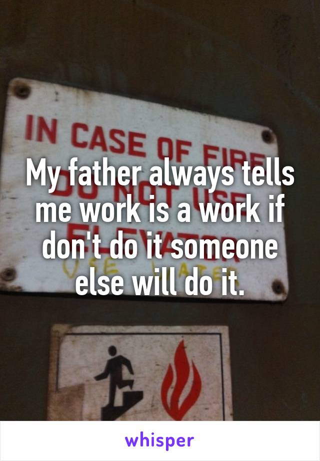 My father always tells me work is a work if don't do it someone else will do it.