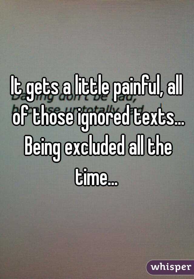 It gets a little painful, all of those ignored texts... Being excluded all the time... 