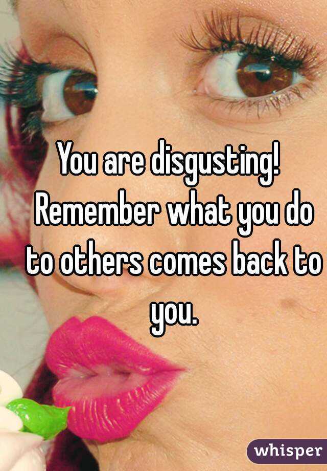 You are disgusting!  Remember what you do to others comes back to you.