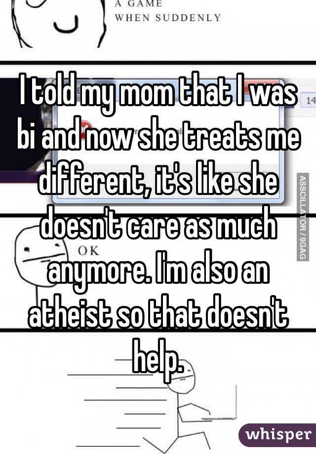 I told my mom that I was bi and now she treats me different, it's like she doesn't care as much anymore. I'm also an atheist so that doesn't help. 