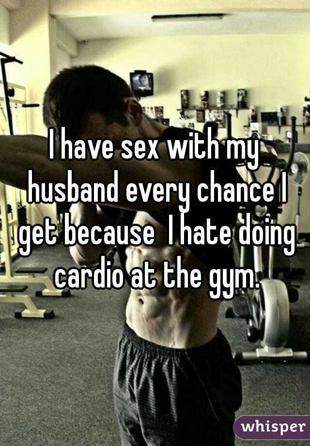 I have sex with my husband every chance I get because  I hate doing cardio at the gym.