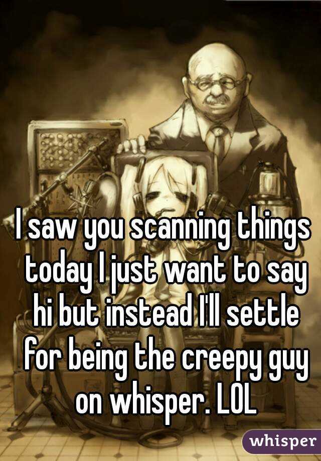 I saw you scanning things today I just want to say hi but instead I'll settle for being the creepy guy on whisper. LOL