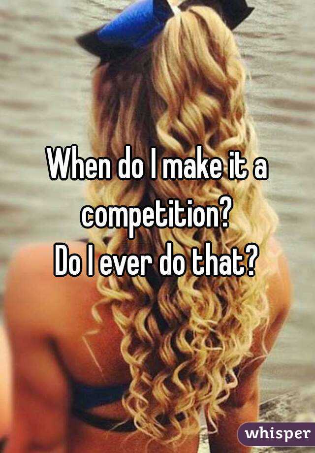 When do I make it a competition? 
Do I ever do that?