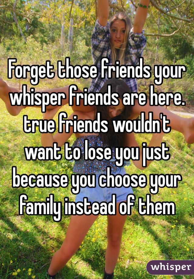 Forget those friends your whisper friends are here. true friends wouldn't want to lose you just because you choose your family instead of them
