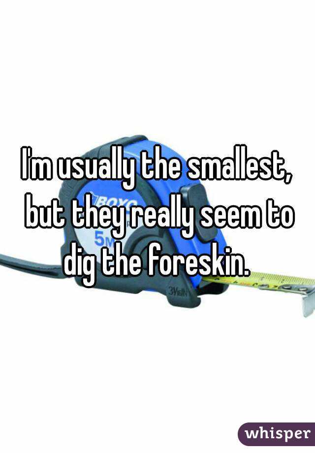 I'm usually the smallest, but they really seem to dig the foreskin. 