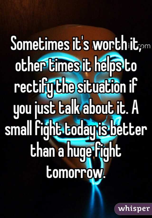 Sometimes it's worth it, other times it helps to rectify the situation if you just talk about it. A small fight today is better than a huge fight tomorrow.
