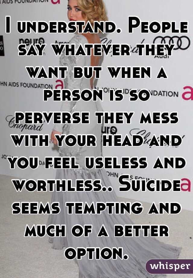 I understand. People say whatever they want but when a person is so perverse they mess with your head and you feel useless and worthless.. Suicide seems tempting and much of a better option. 
