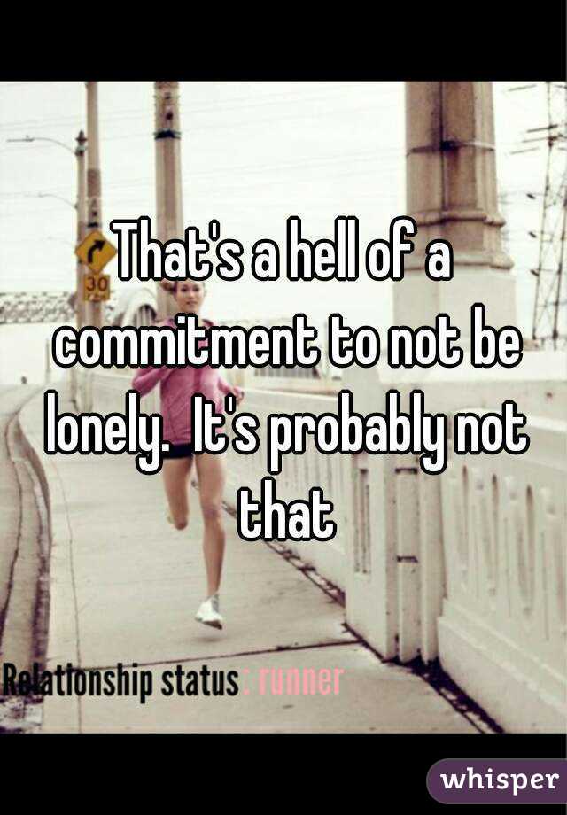 That's a hell of a commitment to not be lonely.  It's probably not that