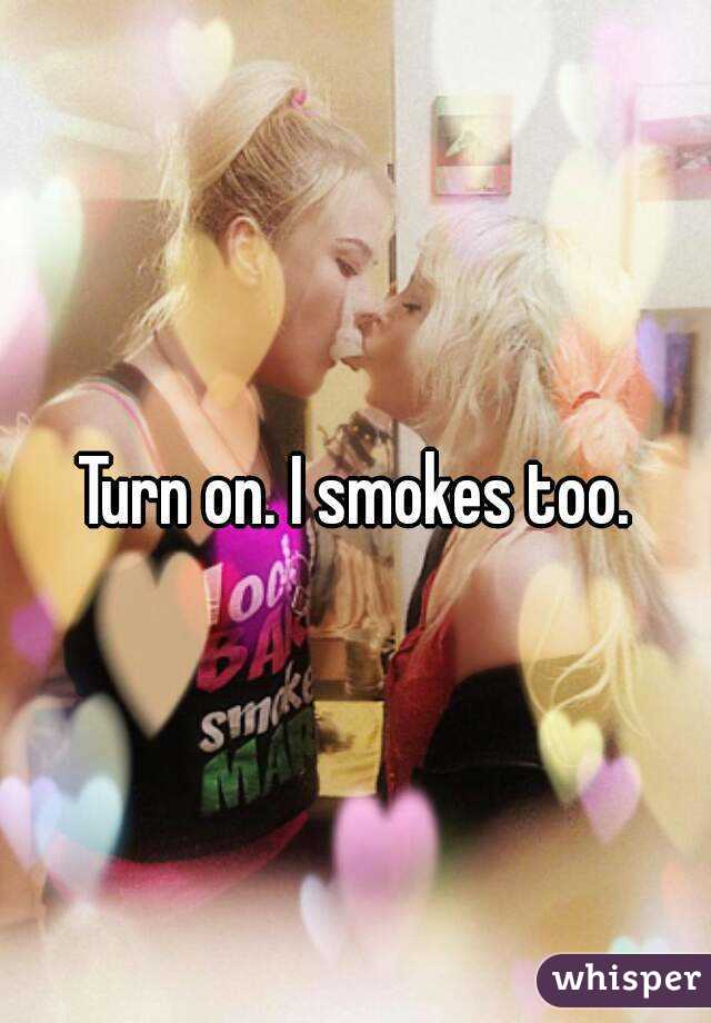 Turn on. I smokes too.