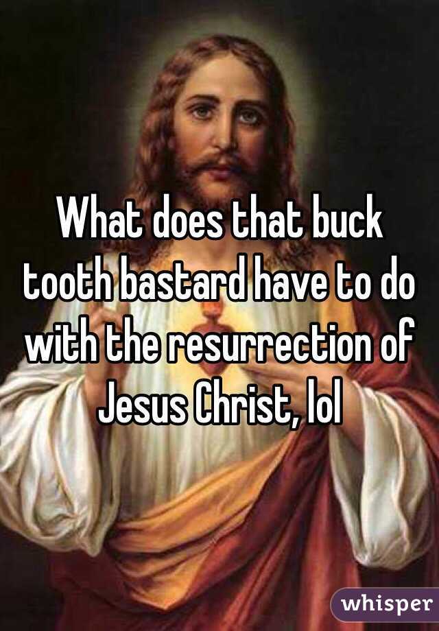 What does that buck tooth bastard have to do with the resurrection of Jesus Christ, lol