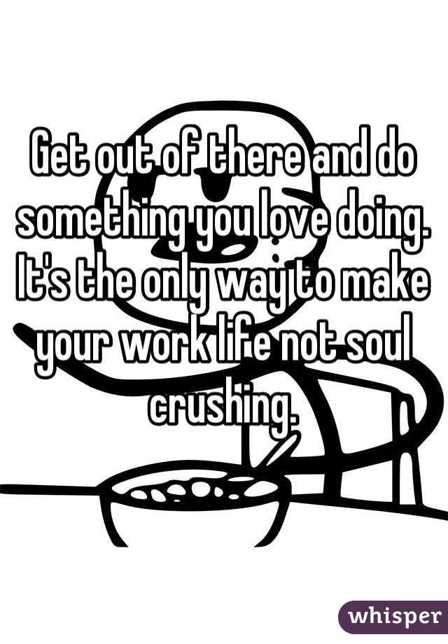 Get out of there and do something you love doing. It's the only way to make your work life not soul crushing.